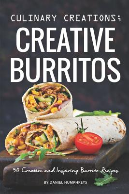 Culinary Creations; Creative Burritos: 50 Creative and Inspiring Burrito Recipes - Humphreys, Daniel