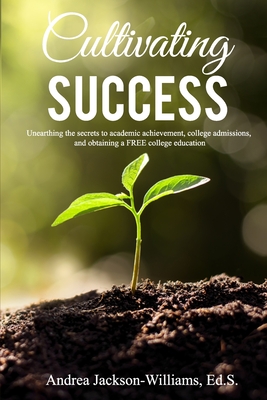 Cultivating Success: Unearthing the secrets to academic achievement, college admissions, and obtaining a FREE college education - Jackson-Williams, Andrea Latoya