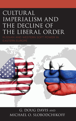 Cultural Imperialism and the Decline of the Liberal Order: Russian and Western Soft Power in Eastern Europe - Davis, G Doug, and Slobodchikoff, Michael O