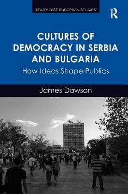 Cultures of Democracy in Serbia and Bulgaria: How Ideas Shape Publics - Dawson, James