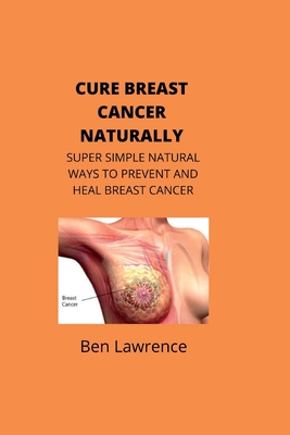 Cure Breast Cancer Naturally: Super Simple Natural Ways to Prevent and Heal Breast Cancer - Lawrence, Ben