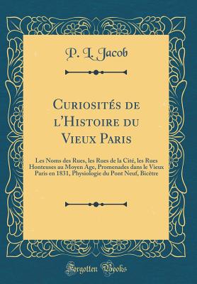 Curiosits de l'Histoire du Vieux Paris: Les Noms des Rues, les Rues de la Cit, les Rues Honteuses au Moyen Age, Promenades dans le Vieux Paris en 1831, Physiologie du Pont Neuf, Bictre (Classic Reprint) - Jacob, P. L.