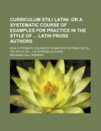 Curriculum Stili Latini: or a Systematic Course of Examples for Practice in the Style of ... Latin Prose Authors - Kennedy, Benjamin Hall