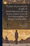 Curso de Filosofia Sobre El Fundamento de Las Ideas Absolutas de La Verdadero, Lo Bello y Lo Bueno...