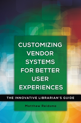 Customizing Vendor Systems for Better User Experiences: The Innovative Librarian's Guide - Reidsma, Matthew