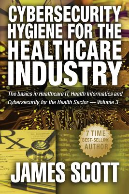 Cybersecurity Hygiene for the Healthcare Industry: The basics in Healthcare IT, Health Informatics and Cybersecurity for the Health Sector Volume 3 - Scott, James, MD