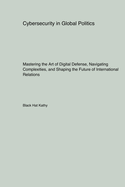 Cybersecurity in Global Politics: Mastering the Art of Digital Defense, Navigating Complexities, and Shaping the Future of International Relations