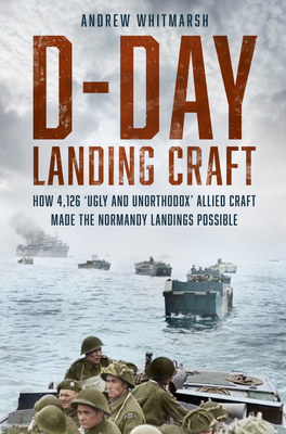 D-Day Landing Craft: How 4,126 'Ugly and Unorthodox' Allied Craft made the Normandy Landings Possible - Whitmarsh, Andrew