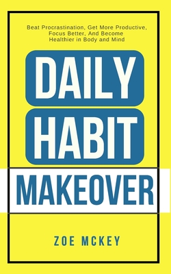 Daily Habit Makeover: Beat Procrastination, Get More Productive, Focus Better, And Become Healthier in Body and Mind - McKey, Zoe