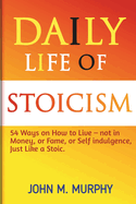 Daily Life of Stoicism: 54 Ways on How to Live - not in Money, or Fame, or Self indulgence, Just Like a Stoic.