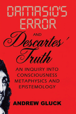 Damasio's Error and Descartes' Truth: An Inquiry Into Consciousness, Metaphysics, and Epistemology - Gluck, Andrew L