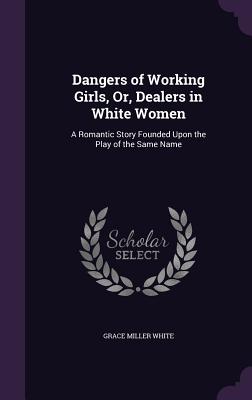 Dangers of Working Girls, Or, Dealers in White Women: A Romantic Story Founded Upon the Play of the Same Name - White, Grace Miller