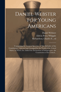 Daniel Webster for Young Americans: Comprising the Greatest Speeches of "the Defender of the Constitution", Selected and Arranged for the Youth of the United States, to Which Are Added the Declaration of Indepenence, the Constitution of the United...