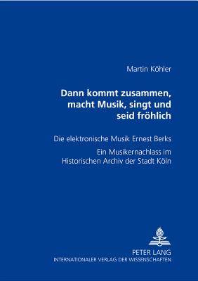 Dann kommt zusammen, macht Musik, singt und seid froehlich: Die elektronische Musik Ernest Berks- Ein Musikernachlass im Historischen Archiv der Stadt Koeln - Khler, Martin