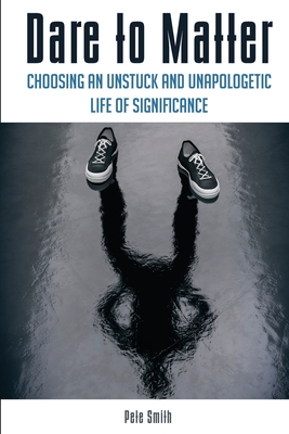 Dare to Matter: Choosing an Unstuck and Unapologetic Life of Significance - Smith, Pete