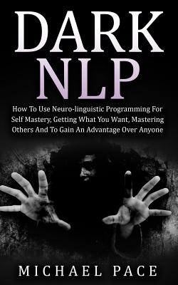 Dark NLP: How To Use Neuro-linguistic Programming For Self Mastery, Getting What You Want, Mastering Others And To Gain An Advantage Over Anyone - Pace, Michael