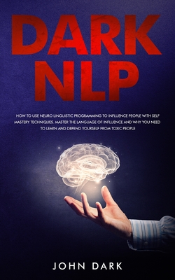 Dark Nlp: How to Use Neuro-Linguistic Programming to Influence People with Self Mastery Techniques; Master the Language of Influence and Why You Need to Learn and Defend Yourself from Toxic People - Dark, John