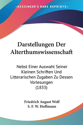 Darstellungen Der Alterthumswissenschaft: Nebst Einer Auswahl Seiner Kleinen Schriften Und Litterarischen Zugaben Zu Dessen Vorlesungen (1833) - Wolf, Friedrich August, and Hoffmann, S F W (Editor)