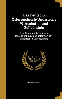 Das Deutsch-Osterreichisch-Ungarische Wirtschafts- Und Zollbundnis: Eine Studie Mit Besonderer Berucksichtigung Des Osterreichisch -Ungarischen Standpunktes - Irresberger, Carl