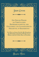 Das Frische Wasser ALS Vorzgliches Befrderungsmittel Der Gesundheit Und Ausgezeichnetes Heilmittel in Krankheiten: Ein Wort Zu Seiner Zeit Fr Alle Menschen, Die Wnschen, Gesund Zu Werden, Es Zu Bleiben Und Ein Frohes Alter Zu Erreichen