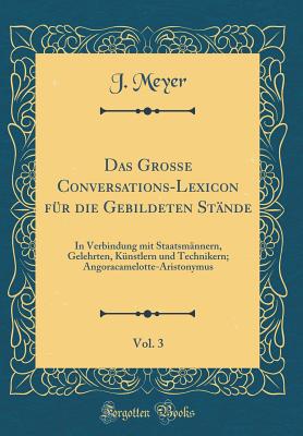 Das Gro?e Conversations-Lexicon F?r Die Gebildeten St?nde, Vol. 3: In Verbindung Mit Staatsm?nnern, Gelehrten, K?nstlern Und Technikern; Angoracamelotte-Aristonymus (Classic Reprint) - Meyer, J