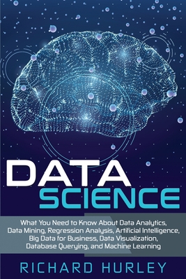 Data Science: What You Need to Know About Data Analytics, Data Mining, Regression Analysis, Artificial Intelligence, Big Data for Business, Data Visualization, Database Querying, and Machine Learning - Hurley, Richard