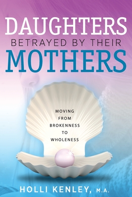 Daughters Betrayed By Their Mothers: Moving From Brokenness To Wholeness - Kenley, Holli