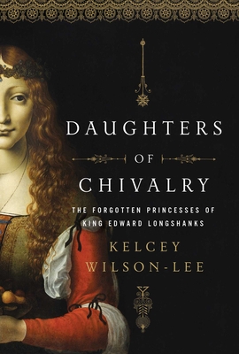 Daughters of Chivalry: The Forgotten Children of King Edward Longshanks - Wilson-Lee, Kelcey