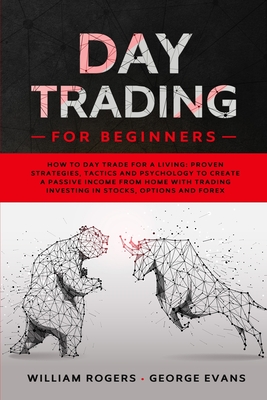 Day Trading for Beginners: How to Day Trade for a Living: Proven Strategies, Tactics and Psychology to Create a Passive Income from Home with Trading Investing in Stocks, Options and Forex - Evans, George, and Rogers, William