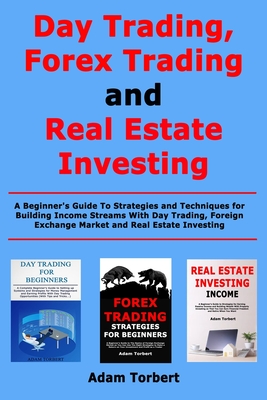 Day Trading, Forex Trading and Real Estate Investing: A Beginner's Guide To Strategies and Techniques for Building Income Streams With Day Trading, Foreign Exchange Market and Real Estate Investing - Torbert, Adam
