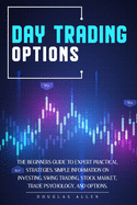 Day Trading Options: The Beginners Guide To Expert Practical Strategies. Simple Information On Investing, Swing Trading, Stock Market, Trade Psychology, And Options.