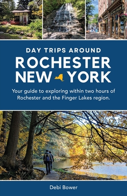 Day Trips Around Rochester, New York: Your guide to exploring within two hours of Rochester and the Finger Lakes region. - Bower, Debi