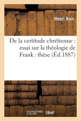 de la Certitude Chrtienne: Essai Sur La Thologie de Frank: Thse Soutenue Devant La Facult: de Thologie Protestante de Montauban En Juillet 1887, Pour Obtenir Le Grade de Licenci... - Bois, Henri