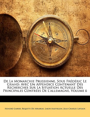 De La Monarchie Prussienne, Sous Frdric Le Grand: Avec Un Appendice Contenant Des Recherches Sur La Situation Actuelle Des Principales Contres De L'allemagne, Volume 6 - de Mirabeau, Honor-Gabriel Riquetti, and Mauvillon, Jakob, and Laveaux, Jean-Charles