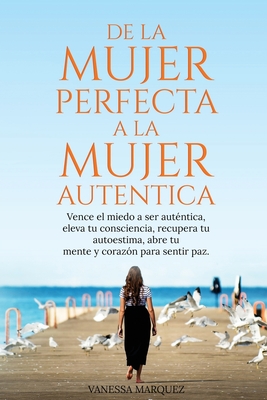 De la Mujer Perfecta a la Mujer Autentica. Vence el miedo a ser autentica, eleva tu consciencia, recupera tu autoestima, abre tu mente y coraz?n para sentir paz. - Marquez, Vanessa