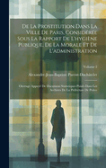 De La Prostitution Dans La Ville De Paris, Considre Sous La Rapport De L'hygine Publique, De La Morale Et De L'administration: Ouvrage Appuy De Documens Statistiques Puiss Dans Les Archives De La Prfecture De Police; Volume 2