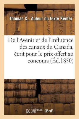 de l'Avenir Et de l'Influence Des Canaux Du Canada, ?crit Pour Le Prix Offert Au Concours: Par Son Excellence Le Comte d'Elgin Et Kinkardine - Keefer, Thomas C