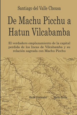 De Machu Picchu a Hatun Vilcabamba: El hallazgo del verdadero emplazamiento de la capital perdida de los Incas en Vilcabamba y su relaci?n sagrada con Machu Picchu - del Valle, Santiago