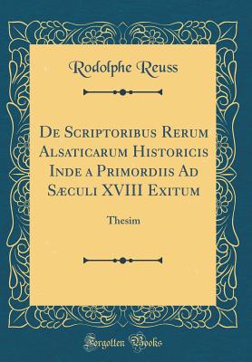 de Scriptoribus Rerum Alsaticarum Historicis Inde a Primordiis Ad Sculi XVIII Exitum: Thesim (Classic Reprint) - Reuss, Rodolphe