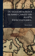 de Silesiorum Rebus AB Anno Christi 550. Ad 1170. Exercitationes...
