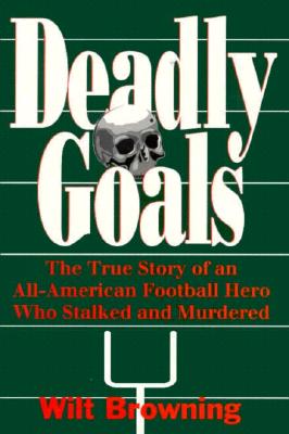 Deadly Goals: The True Story of an All-American Football Hero Who Stalked and Murdered - Browning, Wilt, and Bledsoe, Jerry (Editor)