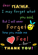 Dear Teacher I May Forget What You Said, But I Will Never Forget How You Made Me Feel love Thank You: Teacher Notebook Gift - Teacher Gift Appreciation - Teacher Thank You Gift - Gift For Teachers - 7"x 10" inches, 100 pages