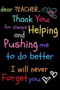 Dear Teacher Thank You For Always Helping and Pushing Me To Do Better I Will Never Forget You: Teacher Notebook Gift - Teacher Gift Appreciation - Teacher Thank You Gift - Gift For Teachers - 6"x 9" inches, 100 pages