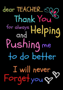 Dear Teacher Thank You For Always Helping and Pushing Me To Do Better I Will Never Forget You: Teacher Notebook Gift - Teacher Gift Appreciation - Teacher Thank You Gift - Gift For Teachers - 7"x 10" inches, 100 pages