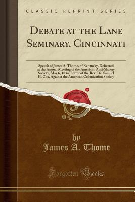 Debate at the Lane Seminary, Cincinnati: Speech of James A. Thome, of Kentucky, Delivered at the Annual Meeting of the American Anti-Slavery Society, May 6, 1834; Letter of the Rev. Dr. Samuel H. Cox, Against the American Colonization Society - Thome, James a