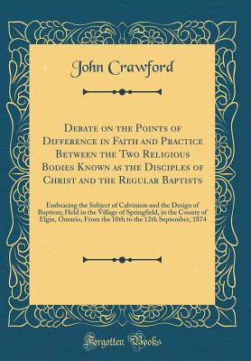Debate on the Points of Difference in Faith and Practice Between the Two Religious Bodies Known as the Disciples of Christ and the Regular Baptists: Embracing the Subject of Calvinism and the Design of Baptism; Held in the Village of Springfield, in the C - Crawford, John