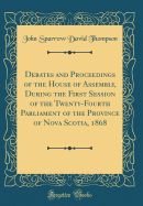 Debates and Proceedings of the House of Assembly, During the First Session of the Twenty-Fourth Parliament of the Province of Nova Scotia, 1868 (Classic Reprint)