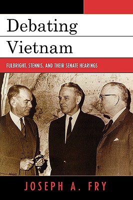 Debating Vietnam: Fulbright, Stennis, and Their Senate Hearings - Fry, Joseph A