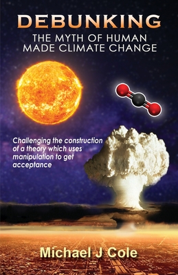 Debunking The Myth Of Human Made Climate Change: Challenging the Construction of a theory which uses manipulation to gain acceptance - Cole, Michael J, and Studios, White Magic (Designer)