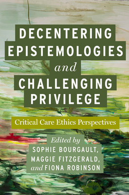 Decentering Epistemologies and Challenging Privilege: Critical Care Ethics Perspectives - Bourgault, Sophie (Contributions by), and Fitzgerald, Maggie (Contributions by), and Robinson, Fiona (Editor)